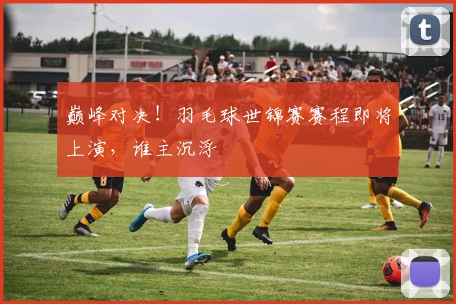 巅峰对决！羽毛球世锦赛赛程即将上演，谁主沉浮